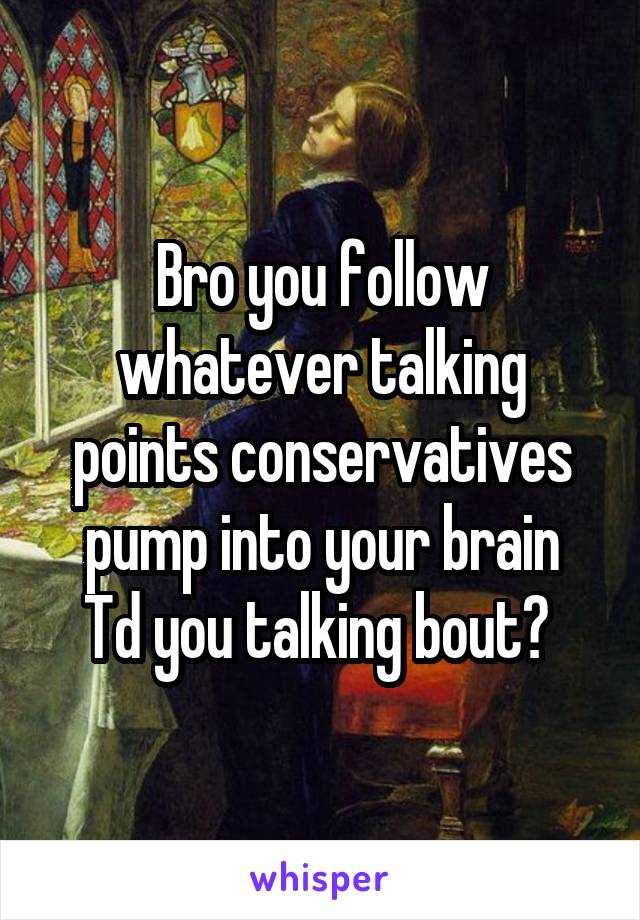 Bro you follow whatever talking points conservatives pump into your brain
Td you talking bout? 