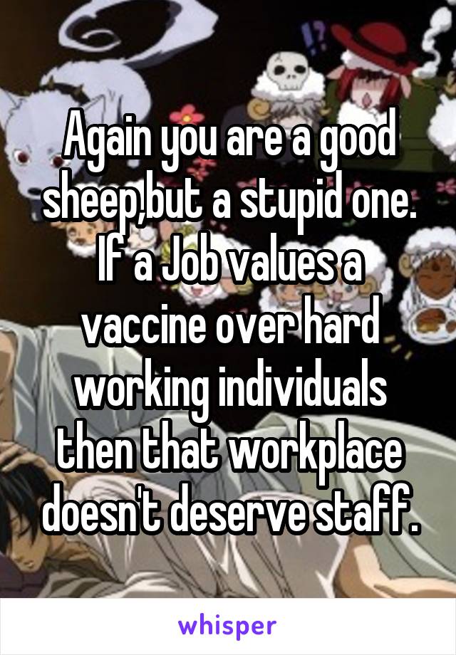 Again you are a good sheep,but a stupid one. If a Job values a vaccine over hard working individuals then that workplace doesn't deserve staff.