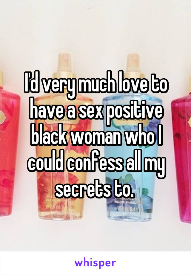 I'd very much love to have a sex positive black woman who I could confess all my secrets to. 