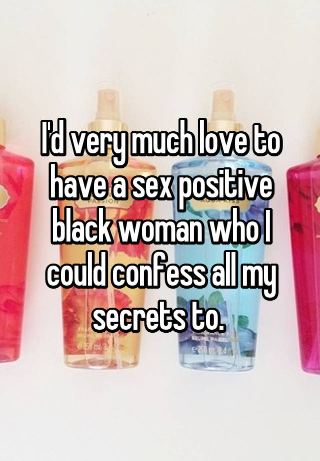 I'd very much love to have a sex positive black woman who I could confess all my secrets to. 