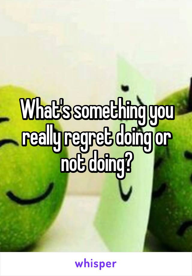 What's something you really regret doing or not doing?