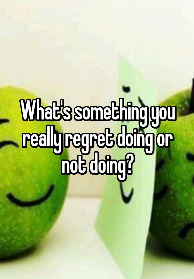 What's something you really regret doing or not doing?