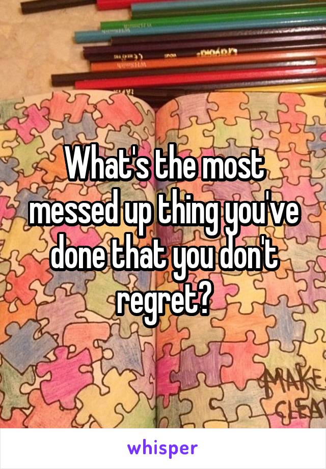 What's the most messed up thing you've done that you don't regret?