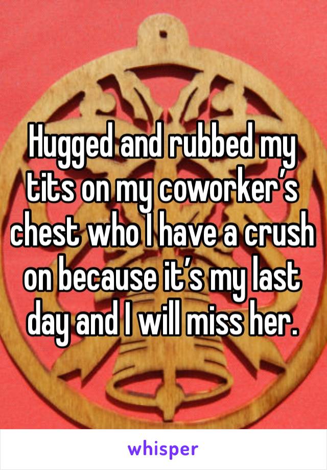 Hugged and rubbed my tits on my coworker’s chest who I have a crush on because it’s my last day and I will miss her. 