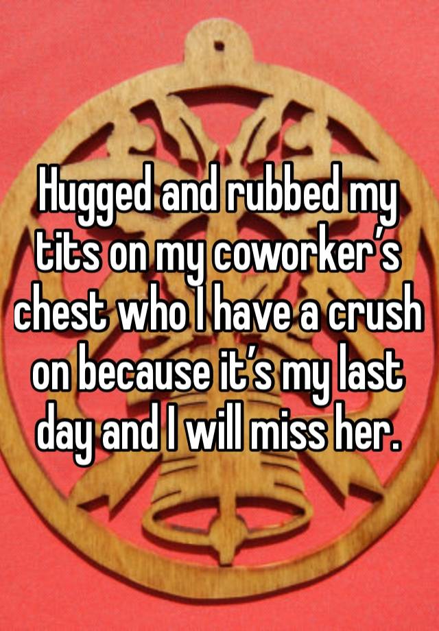 Hugged and rubbed my tits on my coworker’s chest who I have a crush on because it’s my last day and I will miss her. 