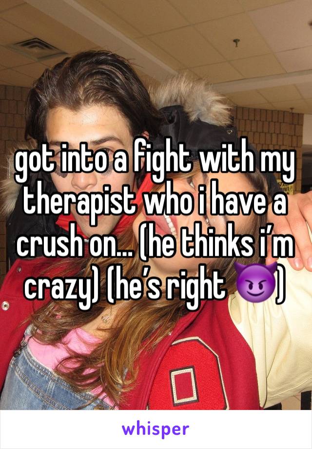 got into a fight with my therapist who i have a crush on… (he thinks i’m crazy) (he’s right 😈)