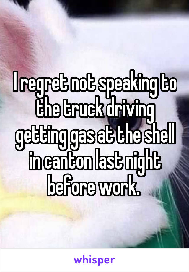 I regret not speaking to the truck driving getting gas at the shell in canton last night before work. 