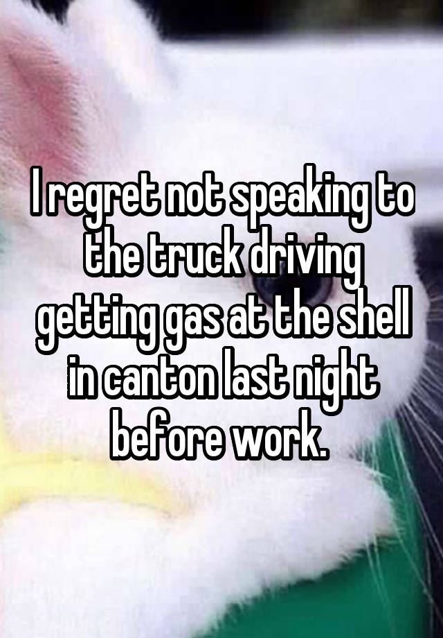 I regret not speaking to the truck driving getting gas at the shell in canton last night before work. 