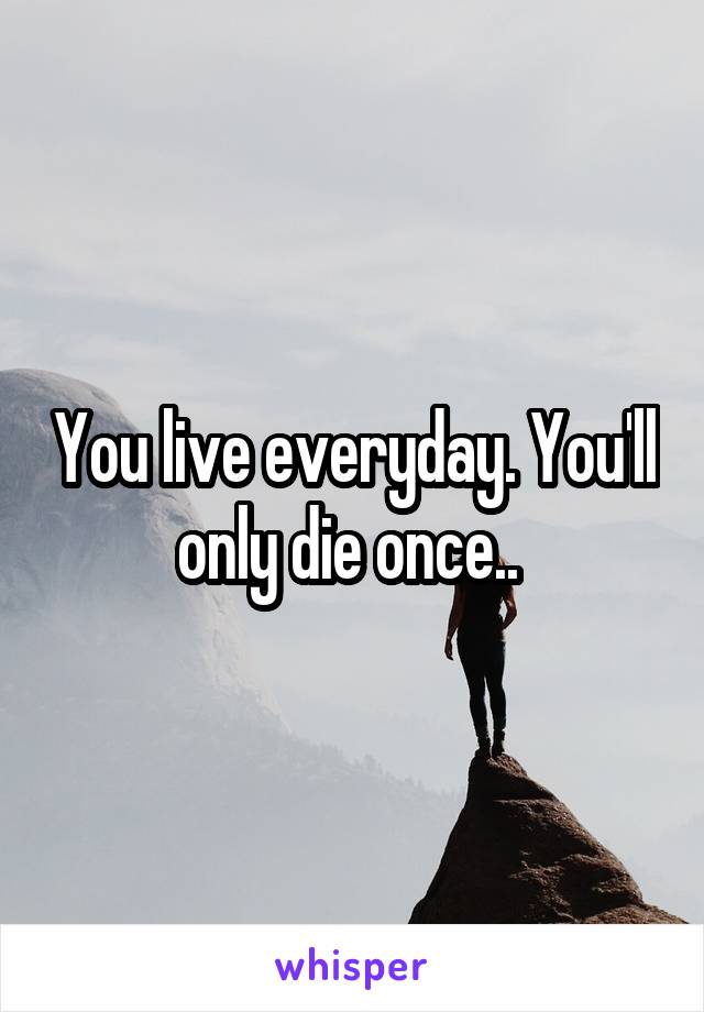 You live everyday. You'll only die once.. 