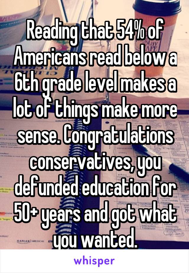 Reading that 54% of Americans read below a 6th grade level makes a lot of things make more sense. Congratulations conservatives, you defunded education for 50+ years and got what you wanted.