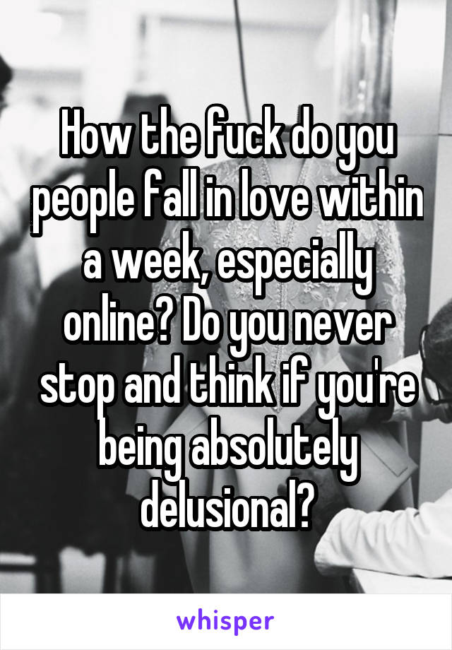 How the fuck do you people fall in love within a week, especially online? Do you never stop and think if you're being absolutely delusional?