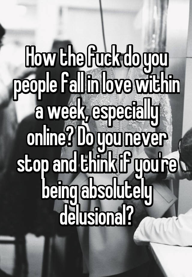 How the fuck do you people fall in love within a week, especially online? Do you never stop and think if you're being absolutely delusional?