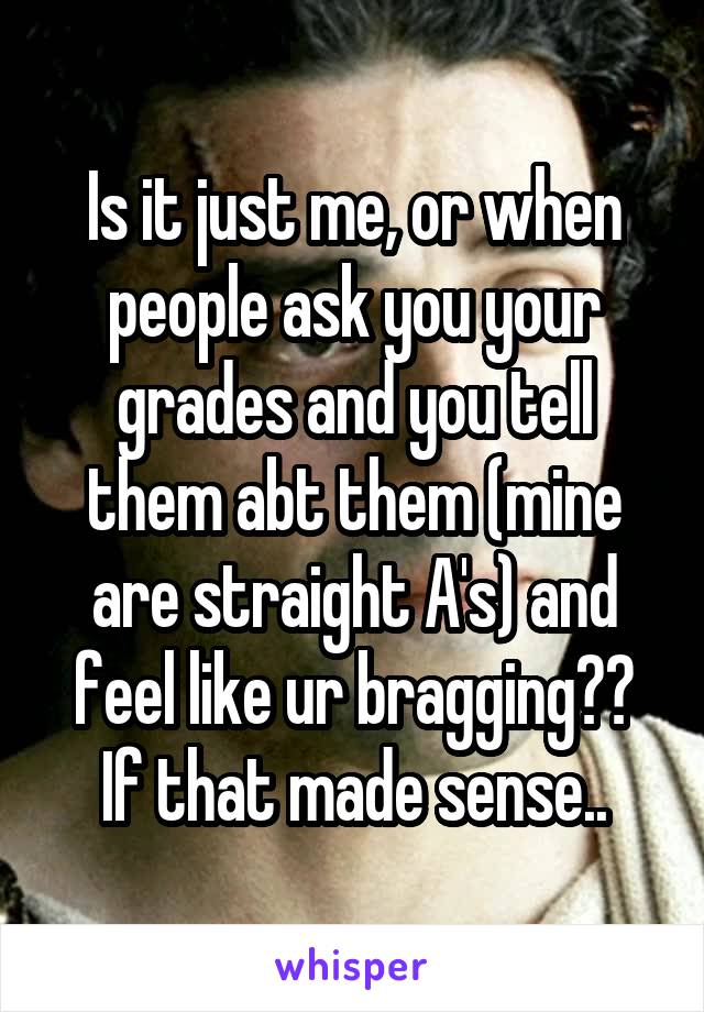 Is it just me, or when people ask you your grades and you tell them abt them (mine are straight A's) and feel like ur bragging?? If that made sense..