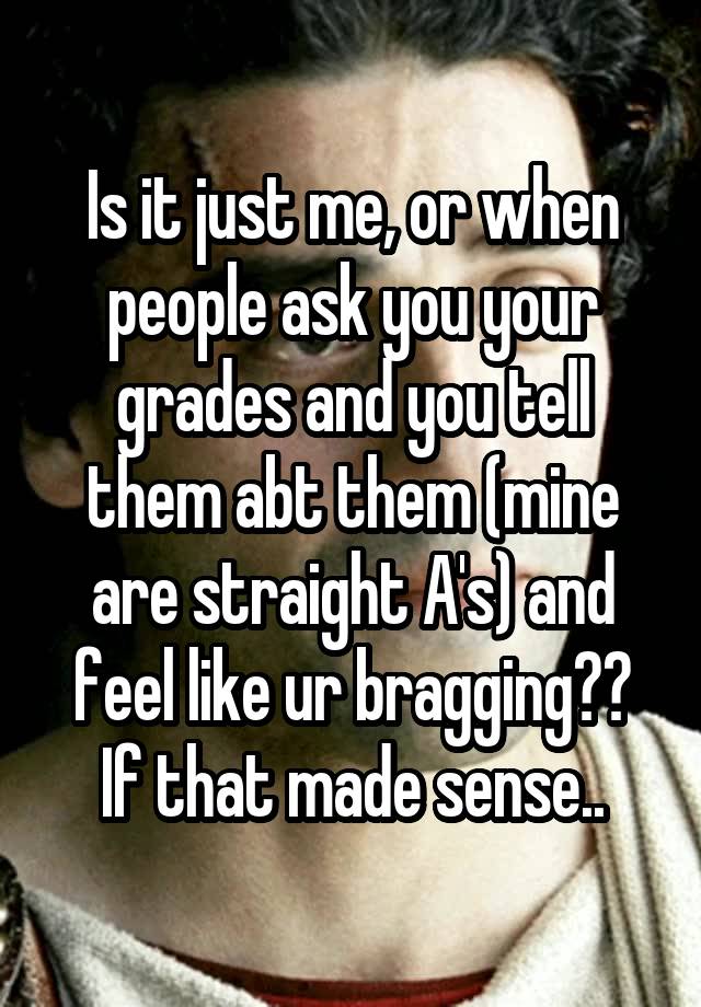 Is it just me, or when people ask you your grades and you tell them abt them (mine are straight A's) and feel like ur bragging?? If that made sense..