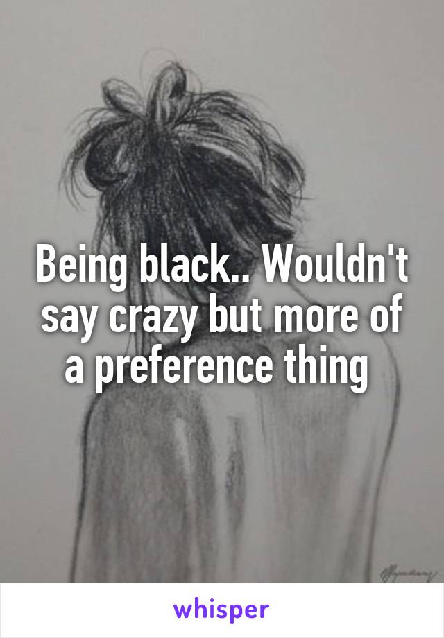 Being black.. Wouldn't say crazy but more of a preference thing 