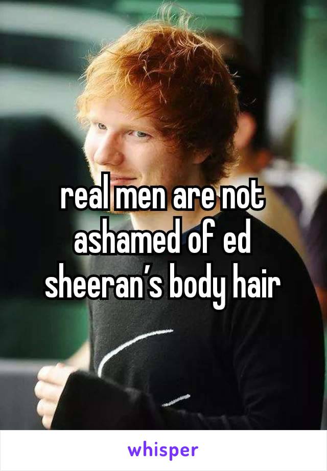 real men are not ashamed of ed sheeran’s body hair