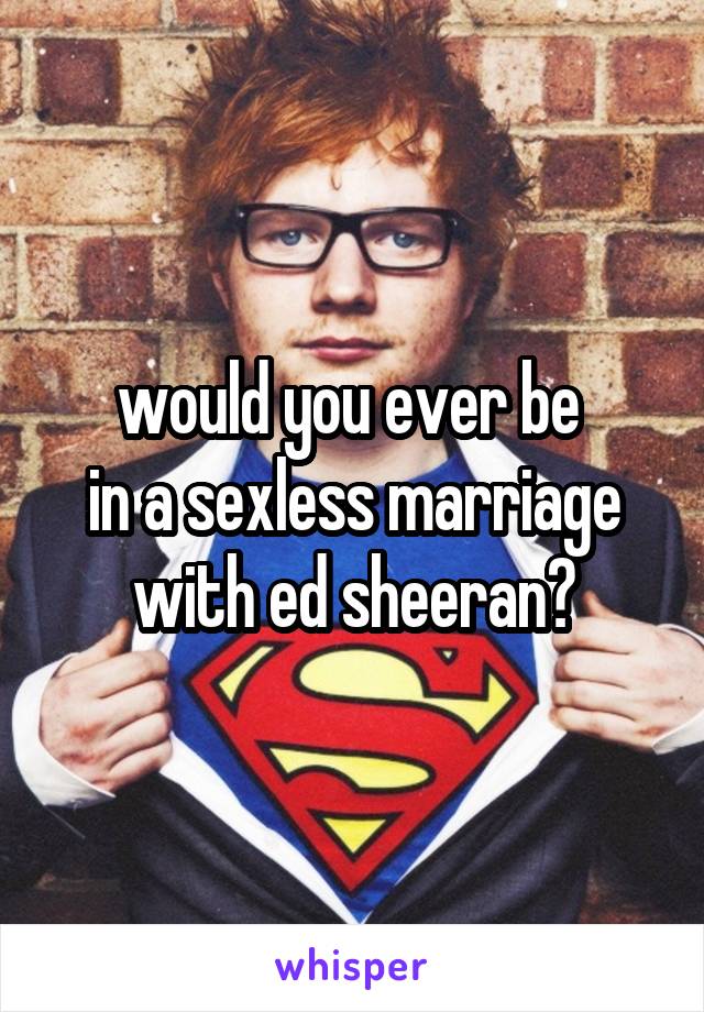 would you ever be 
in a sexless marriage with ed sheeran?