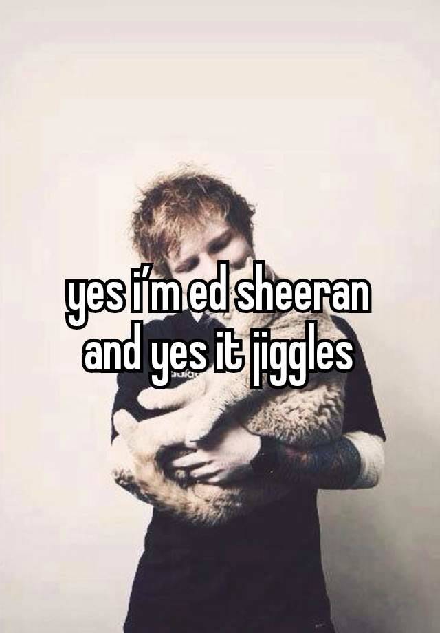 yes i’m ed sheeran
and yes it jiggles