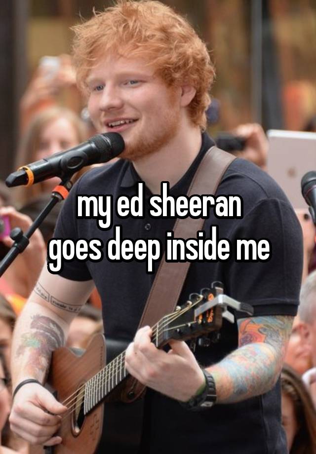 my ed sheeran
goes deep inside me