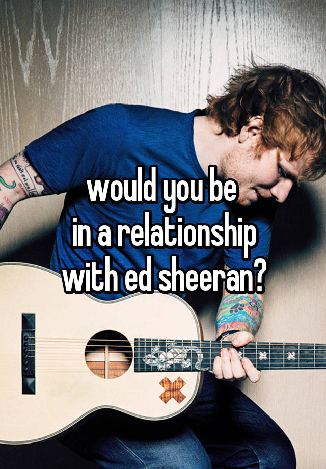 would you be 
in a relationship
with ed sheeran?