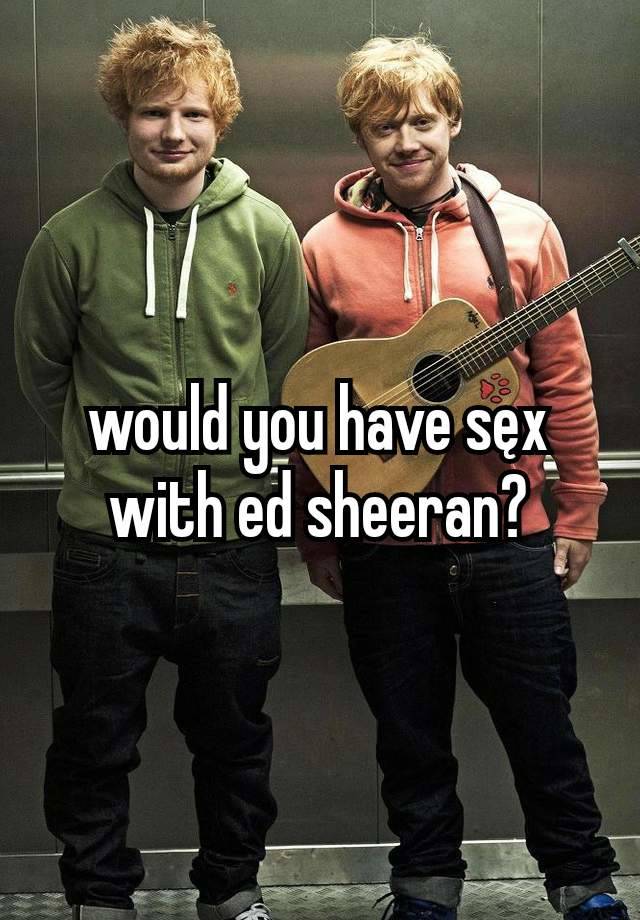would you have sęx with ed sheeran?