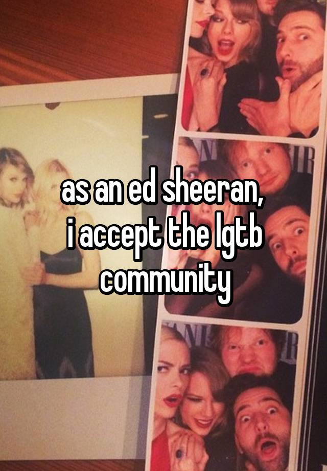 as an ed sheeran, 
i accept the lgtb community