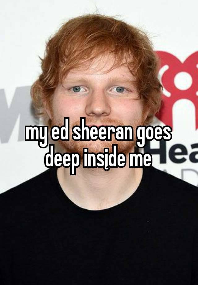 my ed sheeran goes deep insįde me