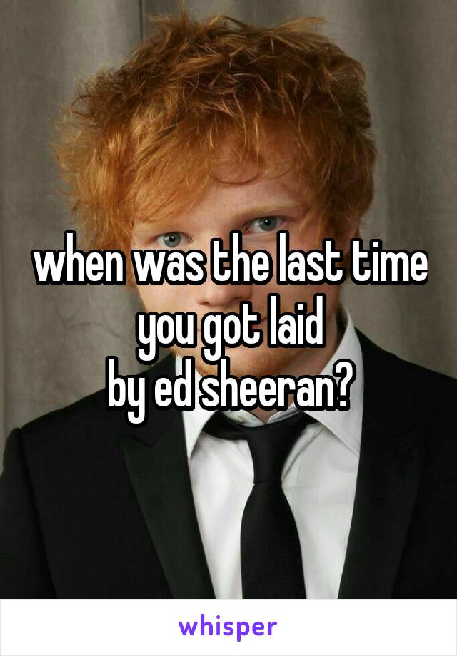 when was the last time you got laid
by ed sheeran?