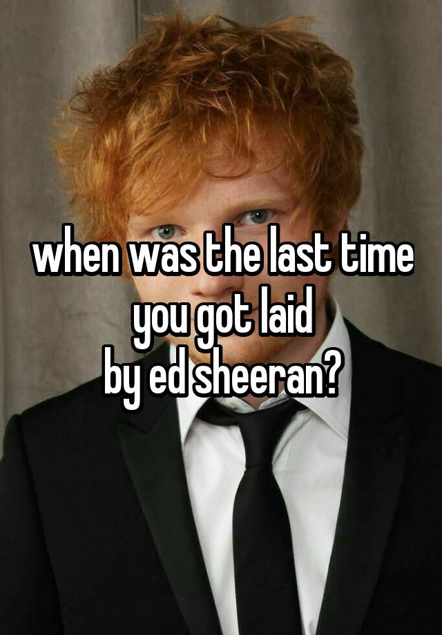 when was the last time you got laid
by ed sheeran?