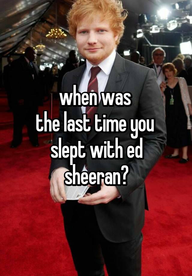when was 
the last time you 
slept with ed sheeran?