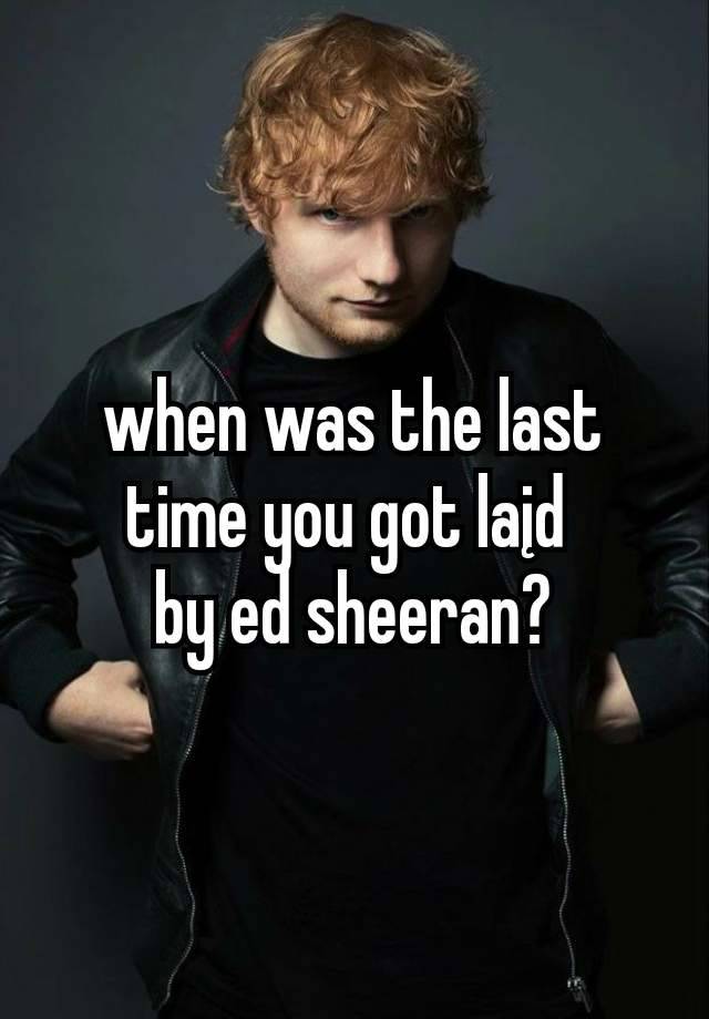 when was the last time you got laįd 
by ed sheeran?