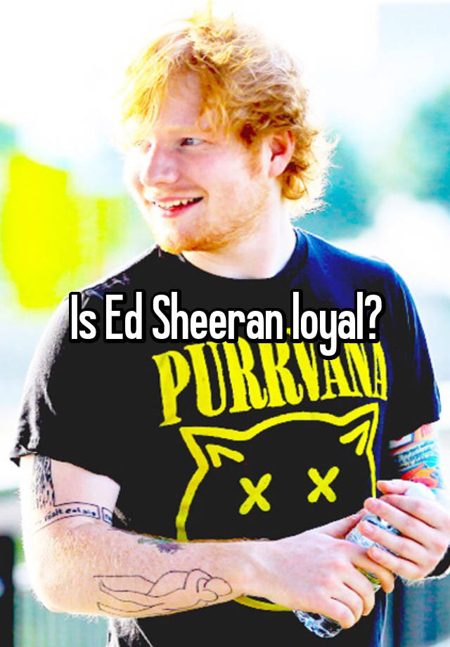 Is Ed Sheeran loyal?