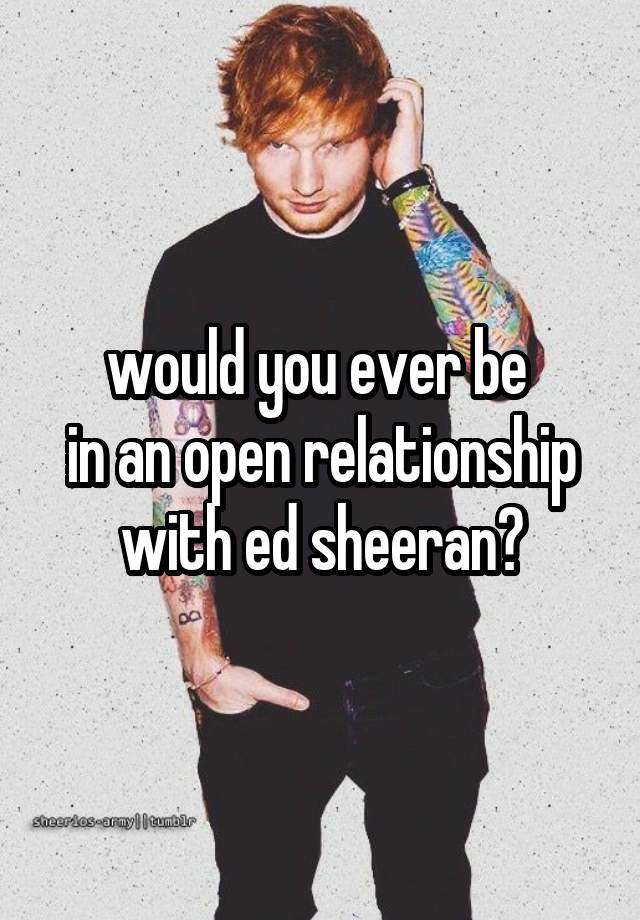 would you ever be 
in an open relationship with ed sheeran?