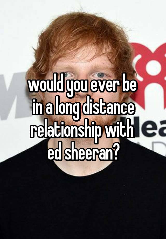 would you ever be 
in a long distance relationship with 
ed sheeran?