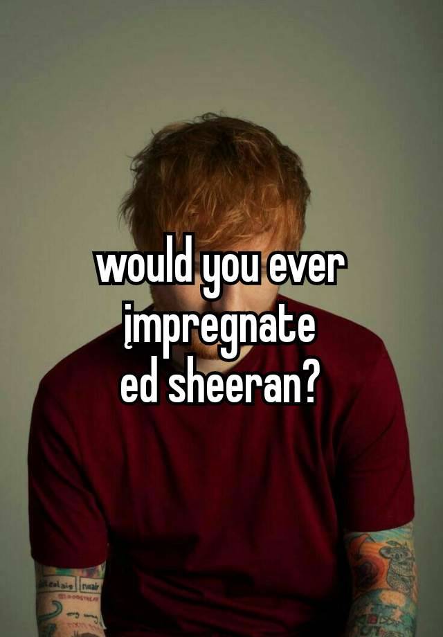 would you ever įmpregnate
ed sheeran?