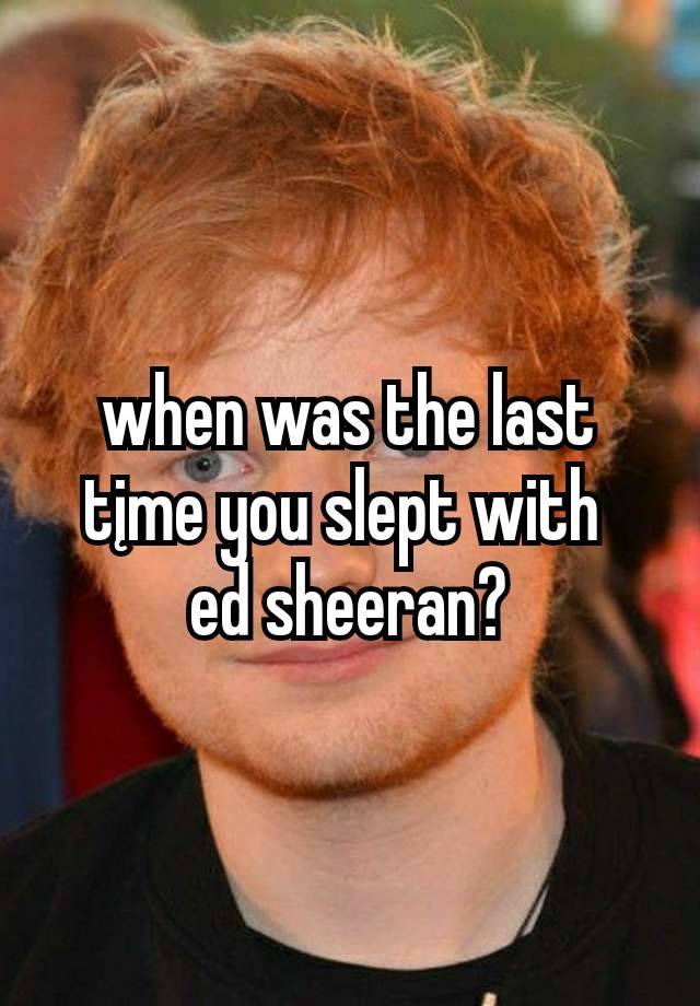when was the last tįme you slept with 
ed sheeran?