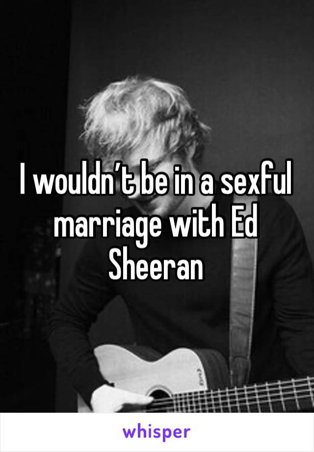 I wouldn’t be in a sexful marriage with Ed Sheeran