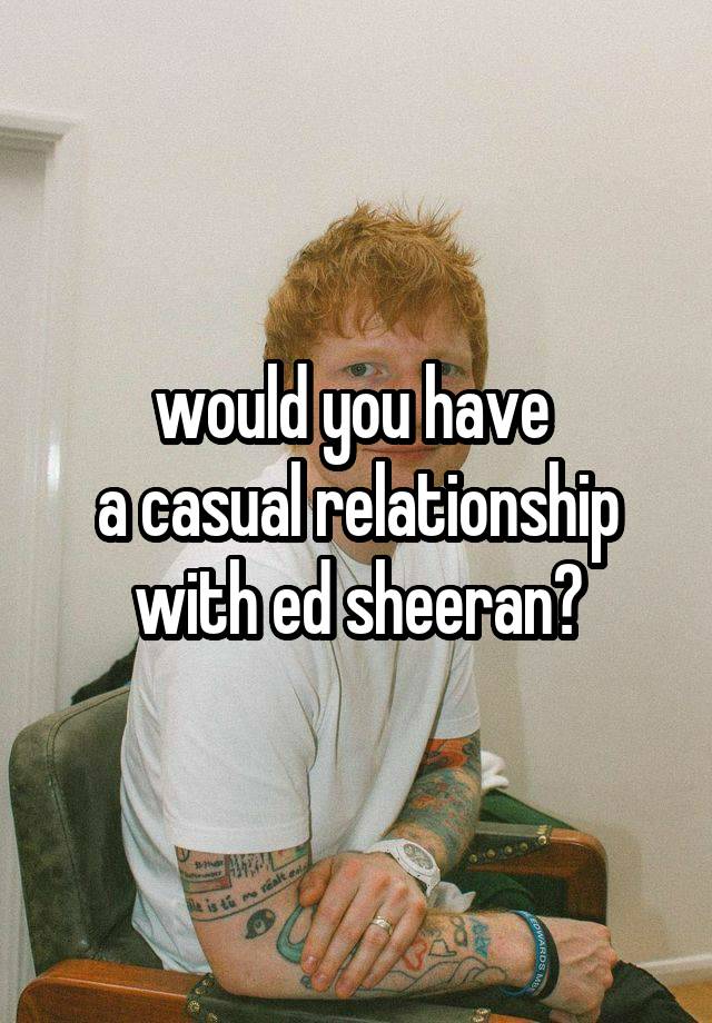would you have 
a casual relationship with ed sheeran?