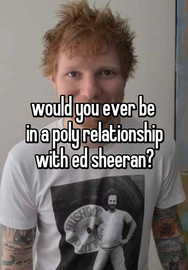 would you ever be 
in a poly relationship with ed sheeran?