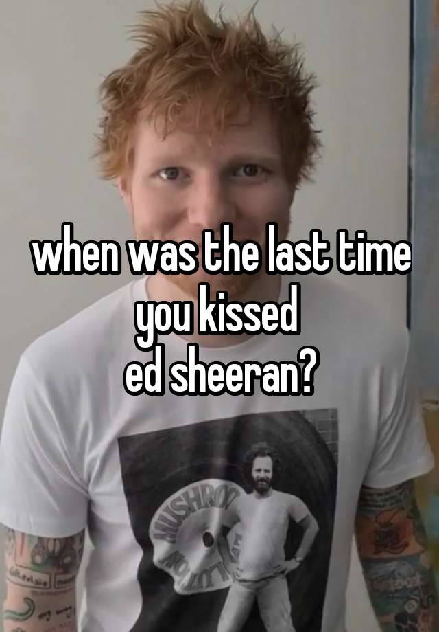 when was the last time you kissed 
ed sheeran?