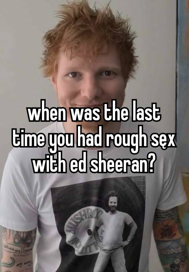 when was the last time you had rough sęx with ed sheeran?