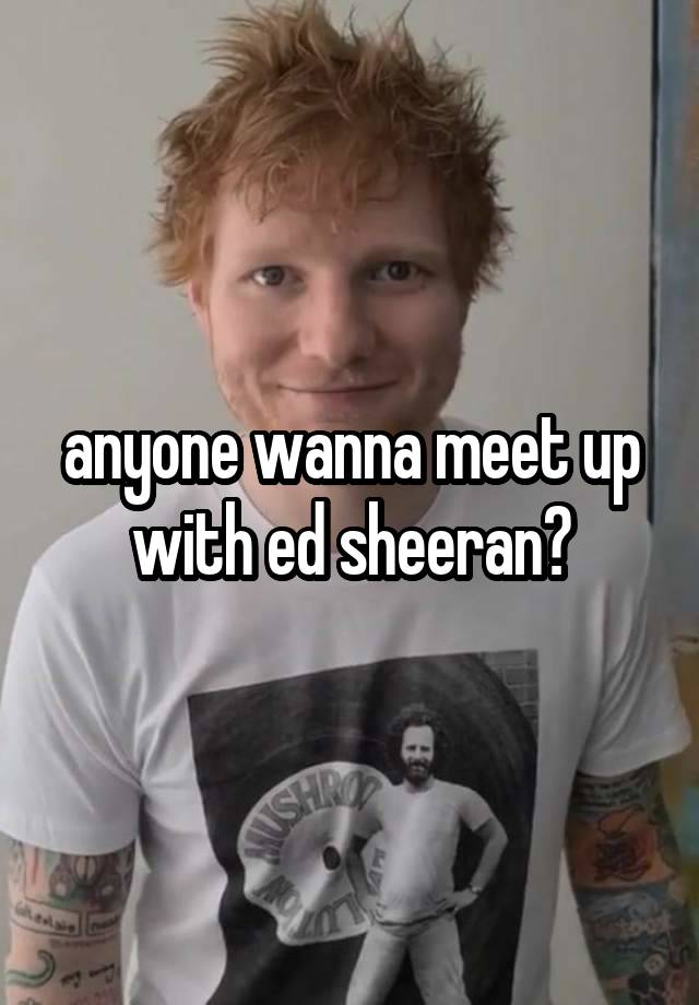 anyone wanna meet up with ed sheeran?