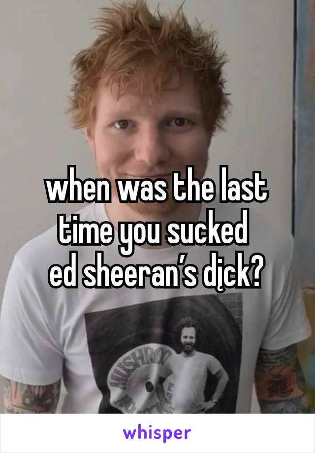 when was the last time you sucked 
ed sheeran’s dįck?