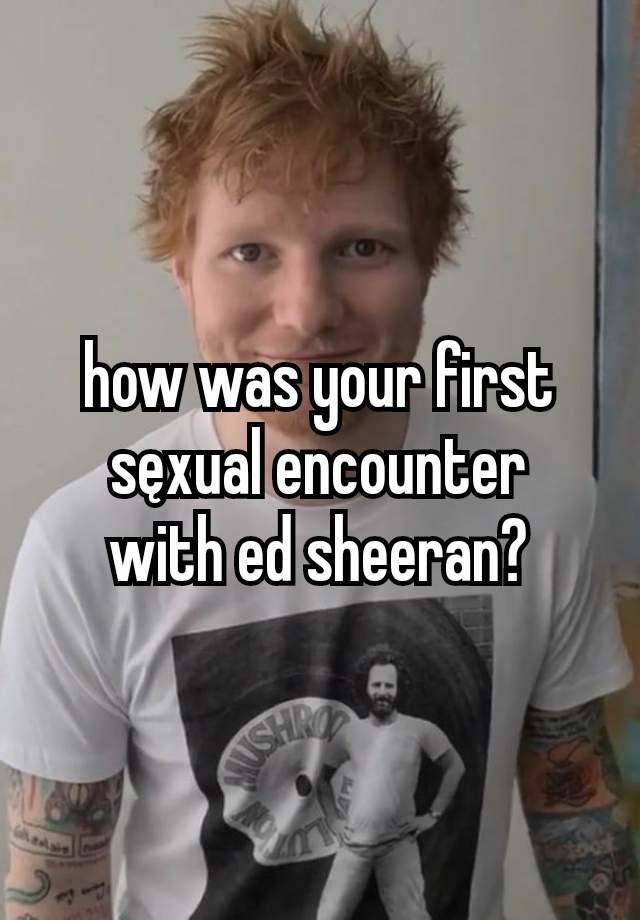 how was your first sęxual encounter
with ed sheeran?