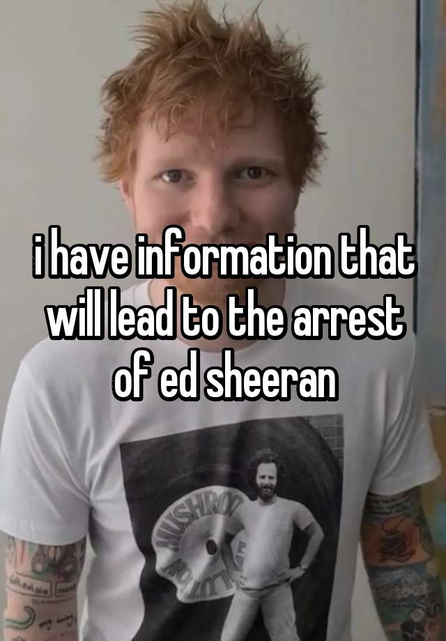 i have information that will lead to the arrest of ed sheeran