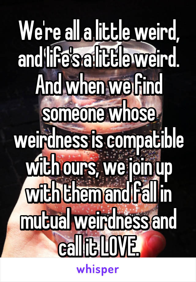 We're all a little weird, and life's a little weird. And when we find someone whose weirdness is compatible with ours, we join up with them and fall in mutual weirdness and call it LOVE.