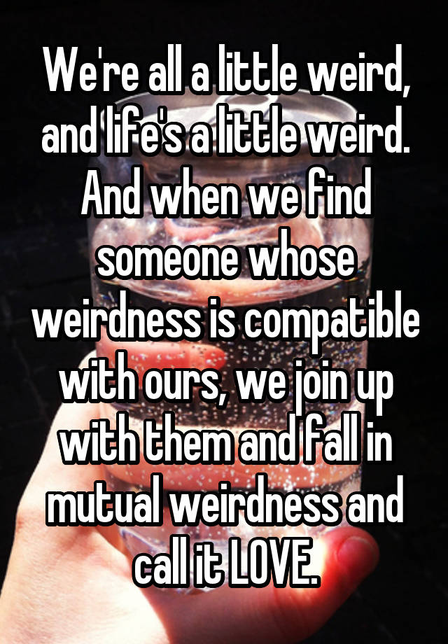 We're all a little weird, and life's a little weird. And when we find someone whose weirdness is compatible with ours, we join up with them and fall in mutual weirdness and call it LOVE.