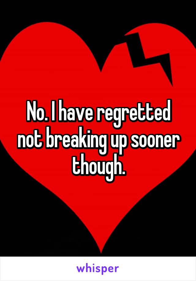 No. I have regretted not breaking up sooner though.