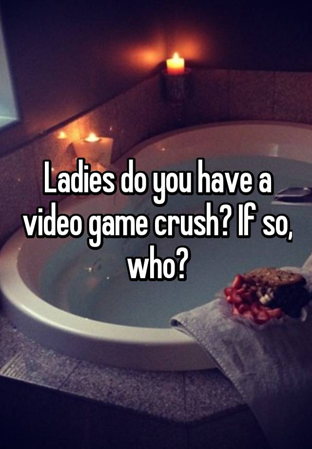 Ladies do you have a video game crush? If so, who?