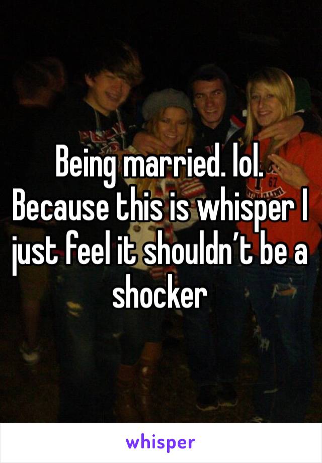 Being married. lol. Because this is whisper I just feel it shouldn’t be a shocker 